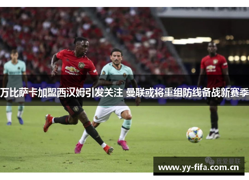 万比萨卡加盟西汉姆引发关注 曼联或将重组防线备战新赛季
