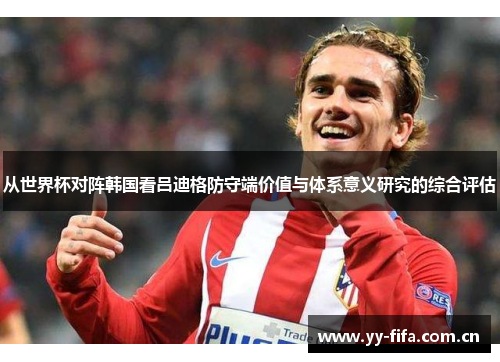 从世界杯对阵韩国看吕迪格防守端价值与体系意义研究的综合评估